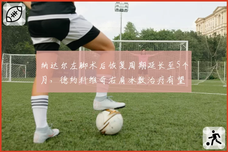 纳达尔左脚术后恢复周期延长至5个月，德约科维奇右肩冰敷治疗有望提前复出