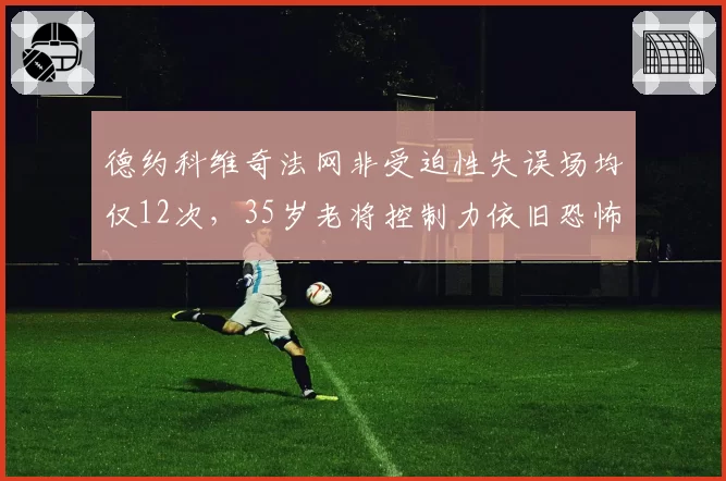 德约科维奇法网非受迫性失误场均仅12次,35岁老将控制力依旧恐怖