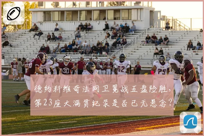 德约科维奇法网卫冕战五盘险胜,第23座大满贯纪录是否已无悬念?
