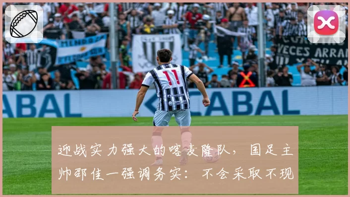 迎战实力强大的喀麦隆队，国足主帅邵佳一强调务实：不会采取不现实的战术