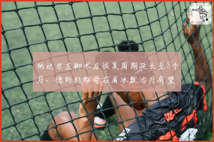 纳达尔左脚术后恢复周期延长至5个月，德约科维奇右肩冰敷治疗有望提前复出