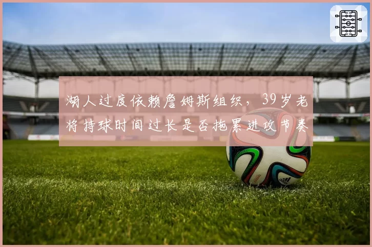 湖人过度依赖詹姆斯组织,39岁老将持球时间过长是否拖累进攻节奏?