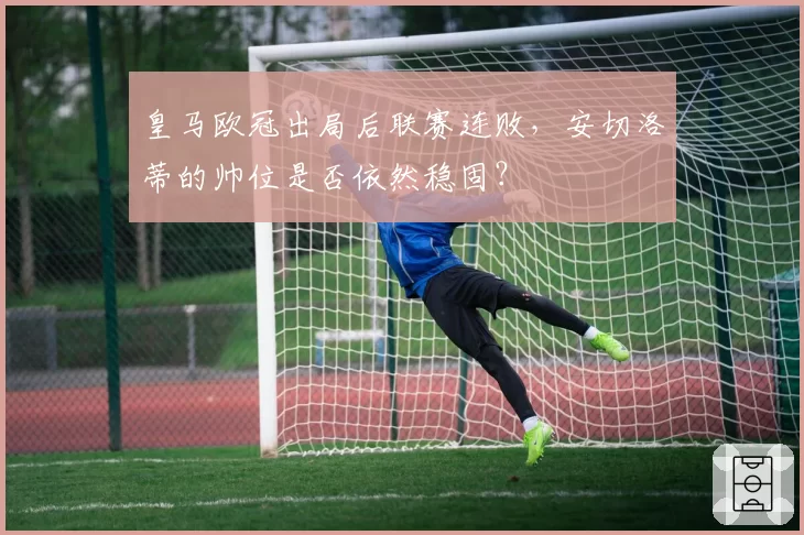 皇马欧冠出局后联赛连败，安切洛蒂的帅位是否依然稳固？