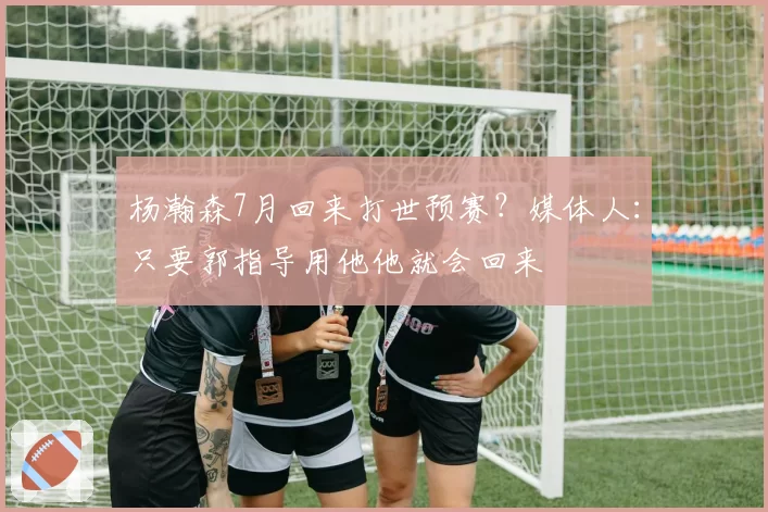 杨瀚森7月回来打世预赛?媒体人:只要郭指导用他他就会回来