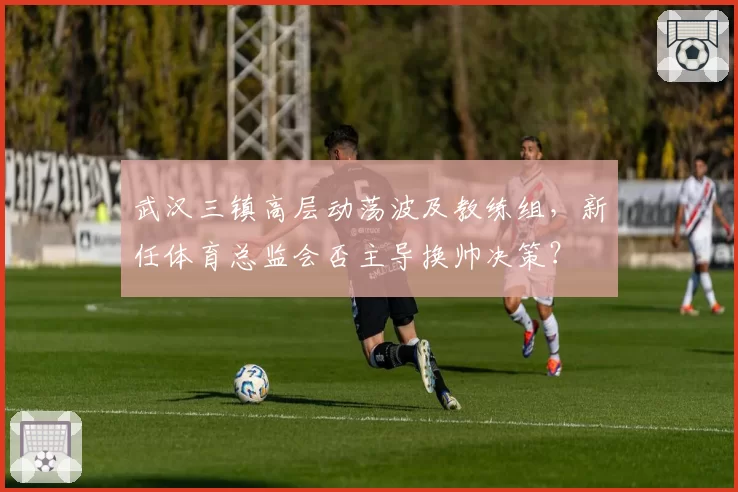 武汉三镇高层动荡波及教练组，新任体育总监会否主导换帅决策？