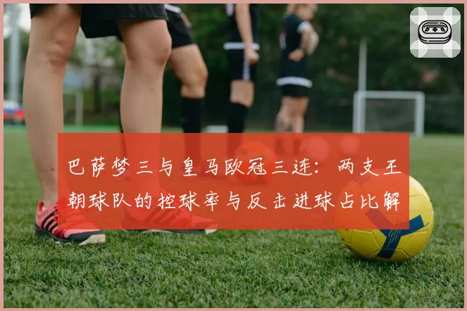 巴萨梦三与皇马欧冠三连：两支王朝球队的控球率与反击进球占比解析