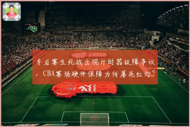 季后赛生死战出现计时器故障争议，CBA赛场硬件保障为何屡亮红灯？