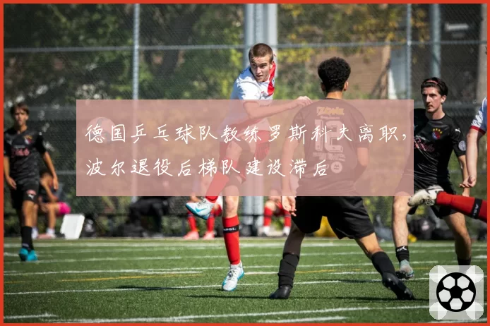 德国乒乓球队教练罗斯科夫离职,波尔退役后梯队建设滞后