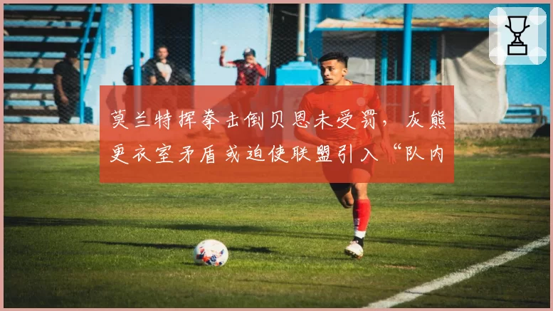 莫兰特挥拳击倒贝恩未受罚,灰熊更衣室矛盾或迫使联盟引入“队内冲突调查”机制