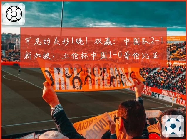 罕见的美妙1晚！双赢：中国队2-1新加坡，土伦杯中国1-0哥伦比亚