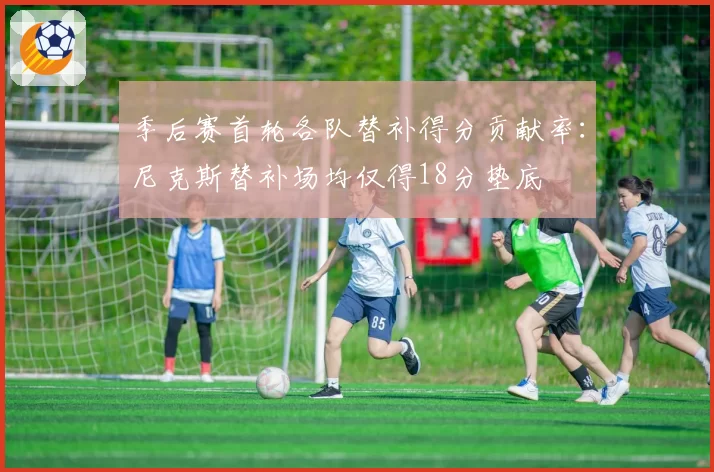 季后赛首轮各队替补得分贡献率：尼克斯替补场均仅得18分垫底