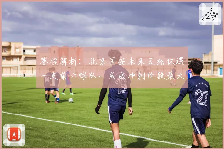 赛程解析:北京国安未来五轮仅遇一支前六球队,或成冲刺阶段最大受益者