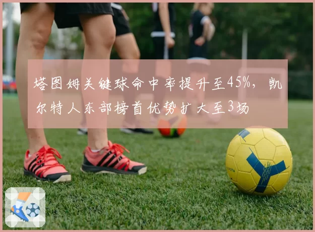 塔图姆关键球命中率提升至45%，凯尔特人东部榜首优势扩大至3场