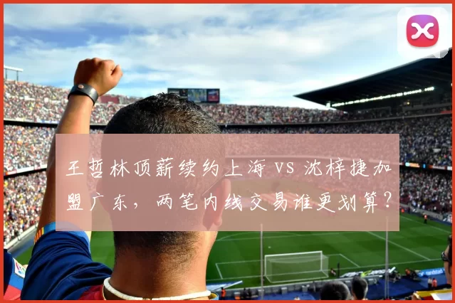 王哲林顶薪续约上海 vs 沈梓捷加盟广东,两笔内线交易谁更划算?