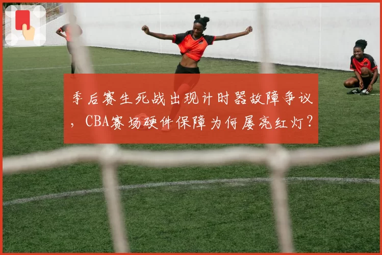 季后赛生死战出现计时器故障争议,CBA赛场硬件保障为何屡亮红灯?