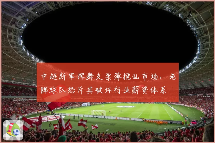 中超新军挥舞支票簿搅乱市场,老牌球队怒斥其破坏行业薪资体系