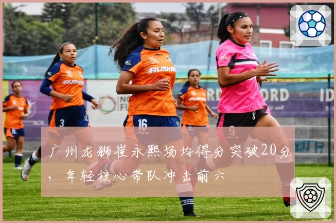 广州龙狮崔永熙场均得分突破20分,年轻核心带队冲击前六