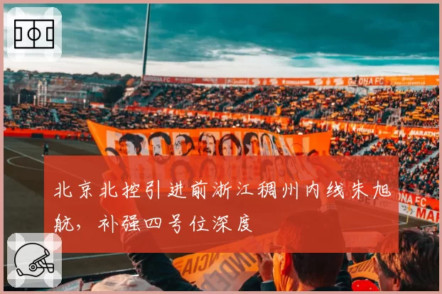 北京北控引进前浙江稠州内线朱旭航,补强四号位深度