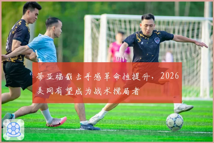 蒂亚福截击手感革命性提升，2026美网有望成为战术搅局者
