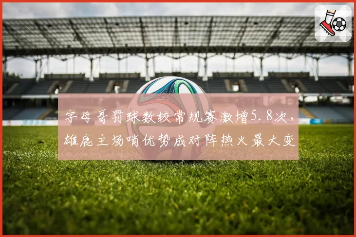 字母哥罚球数较常规赛激增5.8次,雄鹿主场哨优势成对阵热火最大变量?