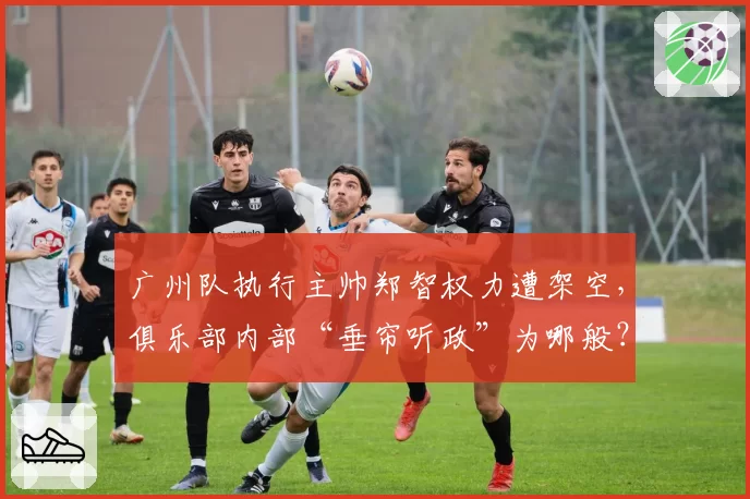 广州队执行主帅郑智权力遭架空，俱乐部内部“垂帘听政”为哪般？