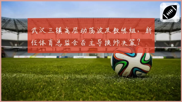 武汉三镇高层动荡波及教练组，新任体育总监会否主导换帅决策？