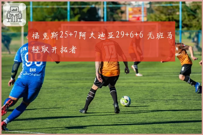 福克斯25+7阿夫迪亚29+6+6 无班马轻取开拓者