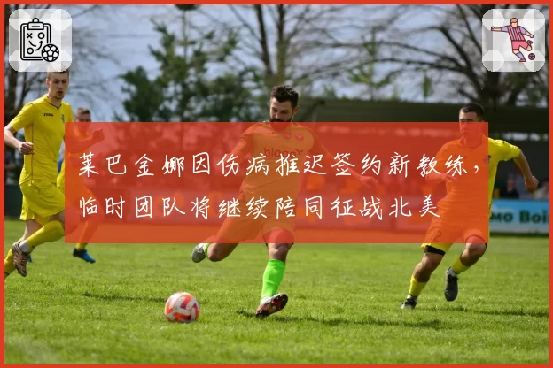 莱巴金娜因伤病推迟签约新教练,临时团队将继续陪同征战北美