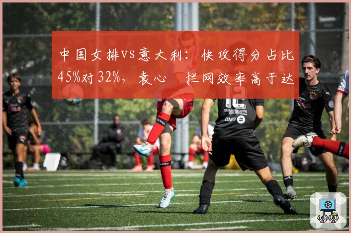 中国女排vs意大利:快攻得分占比45%对32%,袁心玥拦网效率高于达内西