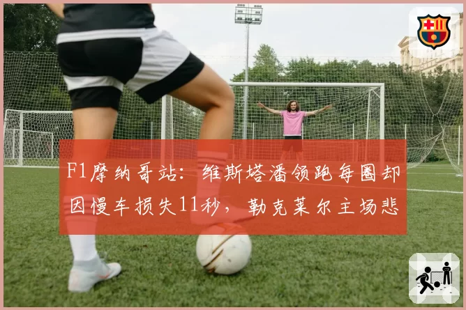 F1摩纳哥站：维斯塔潘领跑每圈却因慢车损失11秒，勒克莱尔主场悲情退赛