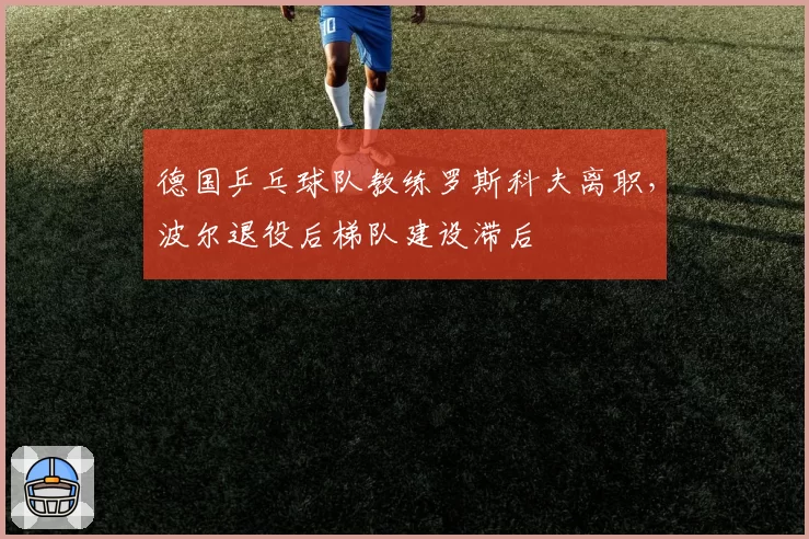 德国乒乓球队教练罗斯科夫离职,波尔退役后梯队建设滞后