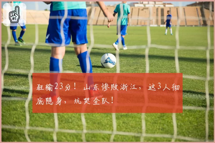狂输23分!山东惨败浙江,这3人彻底隐身,坑哭全队!