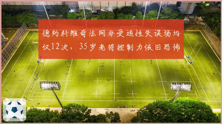 德约科维奇法网非受迫性失误场均仅12次,35岁老将控制力依旧恐怖
