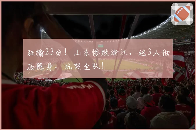 狂输23分!山东惨败浙江,这3人彻底隐身,坑哭全队!