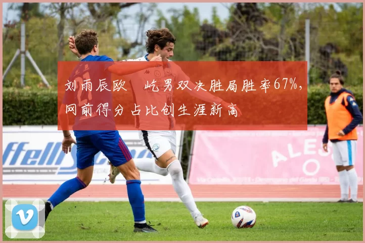 刘雨辰欧烜屹男双决胜局胜率67%，网前得分占比创生涯新高