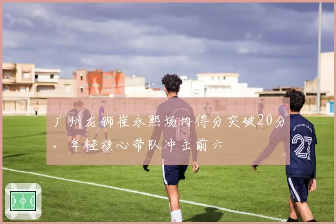 广州龙狮崔永熙场均得分突破20分,年轻核心带队冲击前六