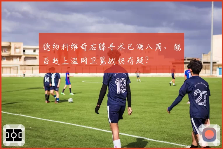 德约科维奇右膝手术已满八周，能否赶上温网卫冕战仍存疑？