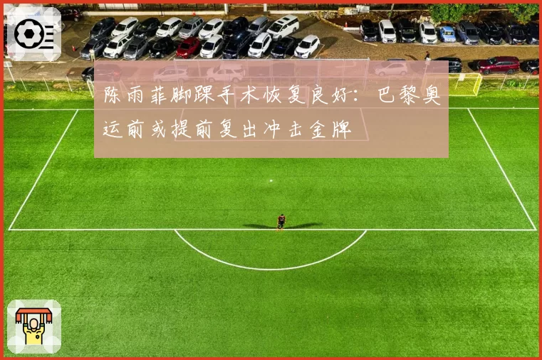 陈雨菲脚踝手术恢复良好：巴黎奥运前或提前复出冲击金牌