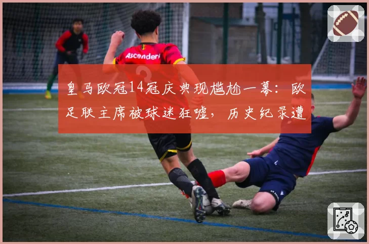 皇马欧冠14冠庆典现尴尬一幕:欧足联主席被球迷狂嘘,历史纪录遭集体嘲讽