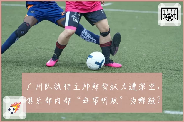 广州队执行主帅郑智权力遭架空，俱乐部内部“垂帘听政”为哪般？