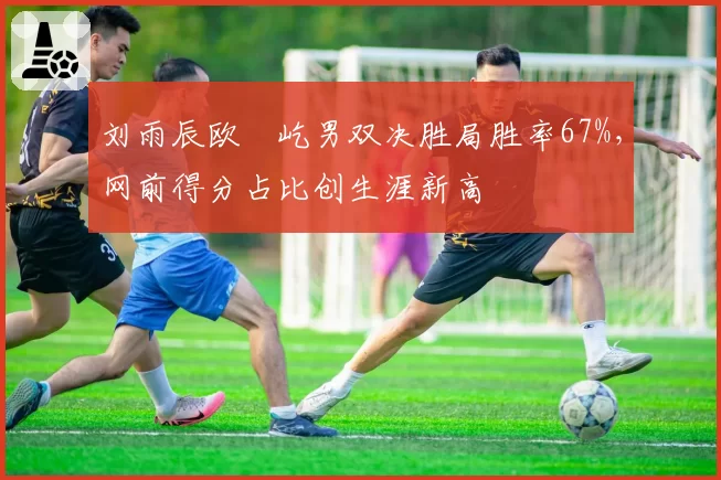 刘雨辰欧烜屹男双决胜局胜率67%，网前得分占比创生涯新高