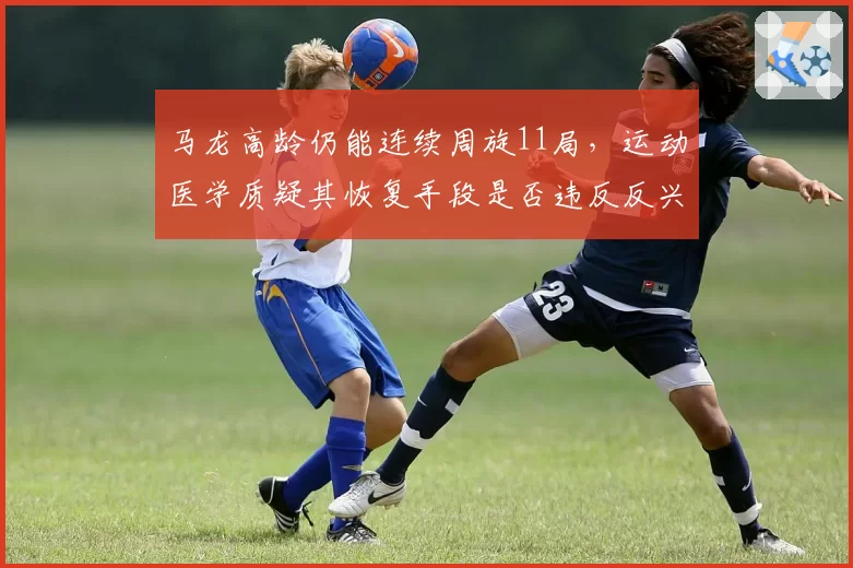 马龙高龄仍能连续周旋11局,运动医学质疑其恢复手段是否违反反兴奋剂条例