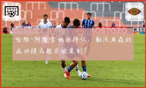 哈维-阿隆索婉拒拜仁,勒沃库森的成功模式能否被复制?