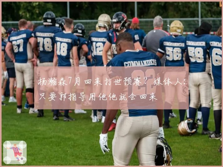 杨瀚森7月回来打世预赛?媒体人:只要郭指导用他他就会回来