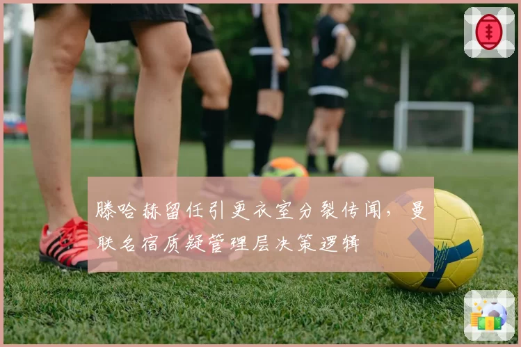 滕哈赫留任引更衣室分裂传闻，曼联名宿质疑管理层决策逻辑