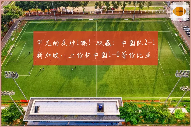 罕见的美妙1晚！双赢：中国队2-1新加坡，土伦杯中国1-0哥伦比亚