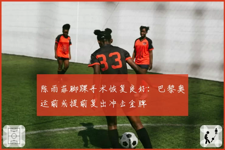 陈雨菲脚踝手术恢复良好:巴黎奥运前或提前复出冲击金牌