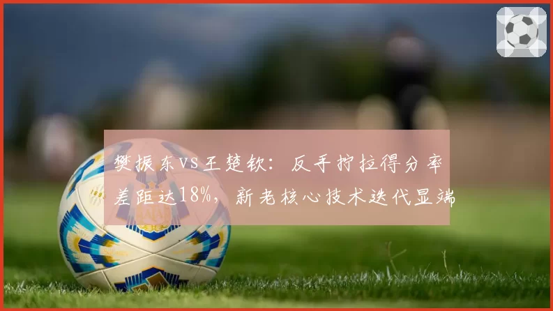 樊振东vs王楚钦:反手拧拉得分率差距达18%,新老核心技术迭代显端倪