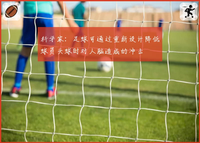 科学家：足球可通过重新设计降低球员头球时对人脑造成的冲击