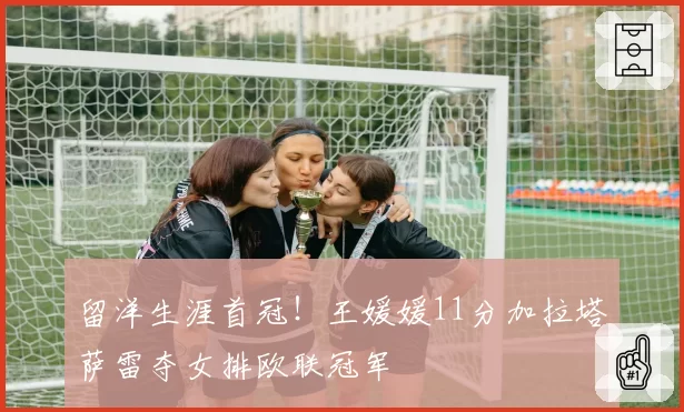 留洋生涯首冠!王媛媛11分加拉塔萨雷夺女排欧联冠军